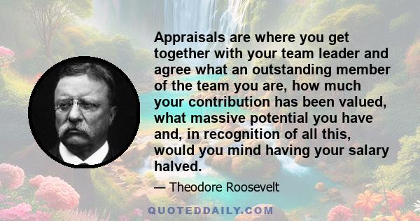 Appraisals are where you get together with your team leader and agree what an outstanding member of the team you are, how much your contribution has been valued, what massive potential you have and, in recognition of