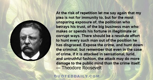 At the risk of repetition let me say again that my plea is not for immunity to, but for the most unsparing exposure of, the politician who betrays his trust, of the big business man who makes or spends his fortune in