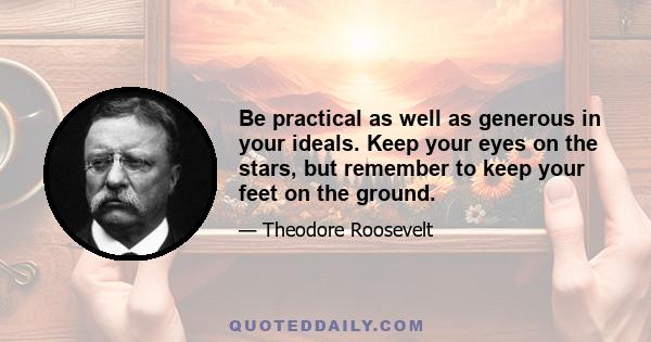 Be practical as well as generous in your ideals. Keep your eyes on the stars, but remember to keep your feet on the ground.