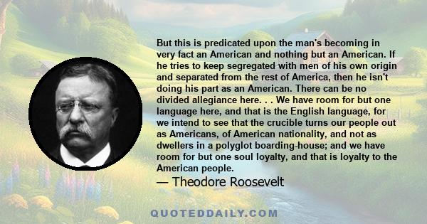 But this is predicated upon the man's becoming in very fact an American and nothing but an American. If he tries to keep segregated with men of his own origin and separated from the rest of America, then he isn't doing