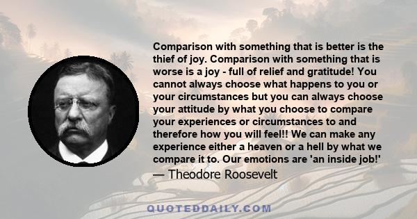 Comparison with something that is better is the thief of joy. Comparison with something that is worse is a joy - full of relief and gratitude! You cannot always choose what happens to you or your circumstances but you