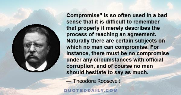 Compromise is so often used in a bad sense that it is difficult to remember that properly it merely describes the process of reaching an agreement. Naturally there are certain subjects on which no man can compromise.