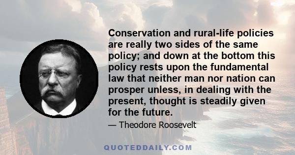 Conservation and rural-life policies are really two sides of the same policy; and down at the bottom this policy rests upon the fundamental law that neither man nor nation can prosper unless, in dealing with the