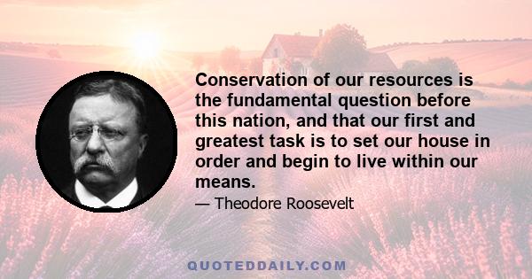 Conservation of our resources is the fundamental question before this nation, and that our first and greatest task is to set our house in order and begin to live within our means.