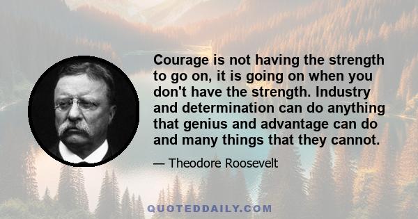 Courage is not having the strength to go on, it is going on when you don't have the strength. Industry and determination can do anything that genius and advantage can do and many things that they cannot.