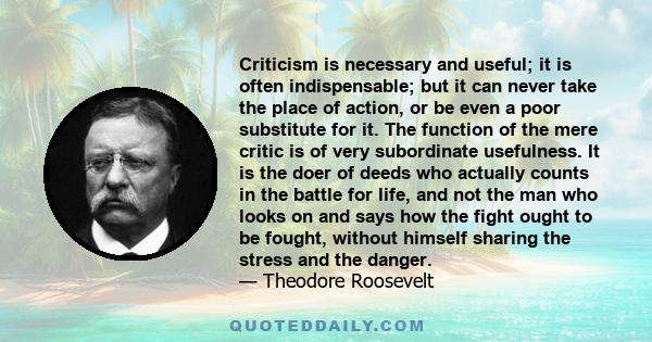 Criticism is necessary and useful; it is often indispensable; but it can never take the place of action, or be even a poor substitute for it. The function of the mere critic is of very subordinate usefulness. It is the