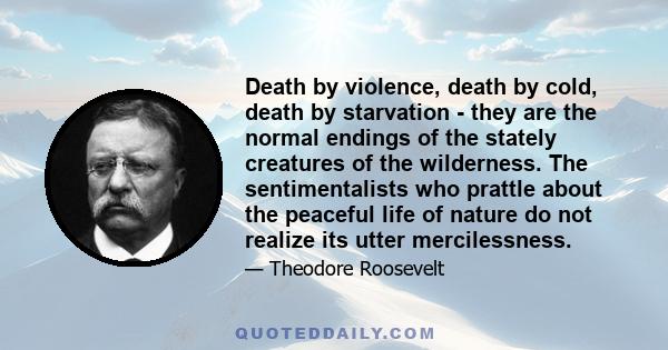 Death by violence, death by cold, death by starvation - they are the normal endings of the stately creatures of the wilderness. The sentimentalists who prattle about the peaceful life of nature do not realize its utter