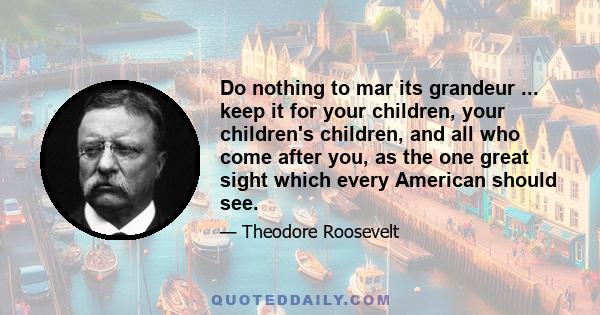 Do nothing to mar its grandeur ... keep it for your children, your children's children, and all who come after you, as the one great sight which every American should see.