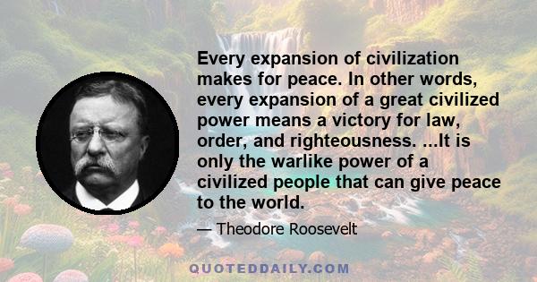 Every expansion of civilization makes for peace. In other words, every expansion of a great civilized power means a victory for law, order, and righteousness. ...It is only the warlike power of a civilized people that