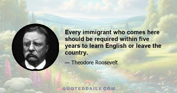 Every immigrant who comes here should be required within five years to learn English or leave the country.