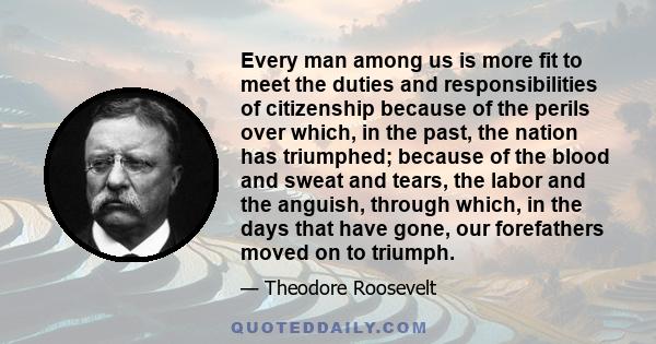 Every man among us is more fit to meet the duties and responsibilities of citizenship because of the perils over which, in the past, the nation has triumphed; because of the blood and sweat and tears, the labor and the