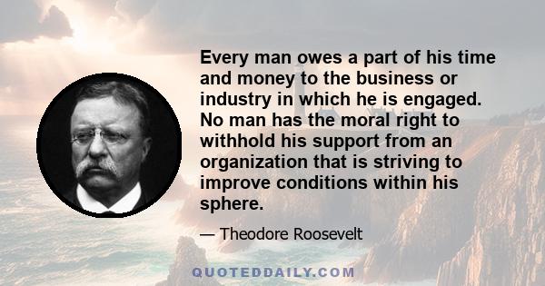 Every man owes a part of his time and money to the business or industry in which he is engaged. No man has the moral right to withhold his support from an organization that is striving to improve conditions within his