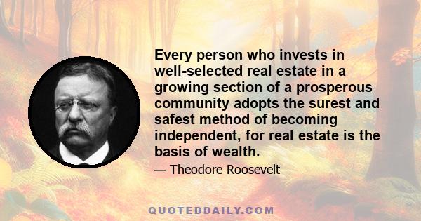 Every person who invests in well-selected real estate in a growing section of a prosperous community adopts the surest and safest method of becoming independent, for real estate is the basis of wealth.