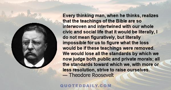 Every thinking man, when he thinks, realizes that the teachings of the Bible are so interwoven and intertwined with our whole civic and social life that it would be literally, I do not mean figuratively, but literally