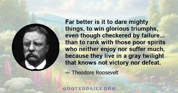 Far better is it to dare mighty things, to win glorious triumphs, even though checkered by failure... than to rank with those poor spirits who neither enjoy nor suffer much, because they live in a gray twilight that