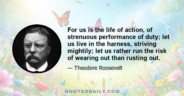 For us is the life of action, of strenuous performance of duty; let us live in the harness, striving mightily; let us rather run the risk of wearing out than rusting out.