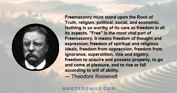 Freemasonry must stand upon the Rock of Truth, religion, political, social, and economic. Nothing is so worthy of its care as freedom in all its aspects. Free is the most vital part of Freemasonry. It means freedom of