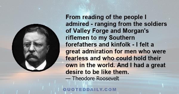 From reading of the people I admired - ranging from the soldiers of Valley Forge and Morgan's riflemen to my Southern forefathers and kinfolk - I felt a great admiration for men who were fearless and who could hold