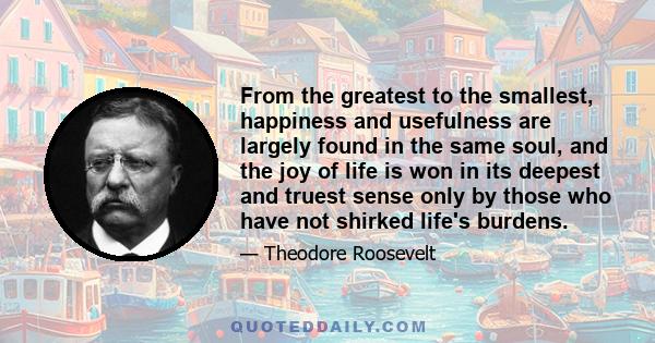 From the greatest to the smallest, happiness and usefulness are largely found in the same soul, and the joy of life is won in its deepest and truest sense only by those who have not shirked life's burdens.