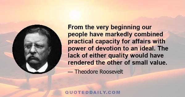 From the very beginning our people have markedly combined practical capacity for affairs with power of devotion to an ideal. The lack of either quality would have rendered the other of small value.