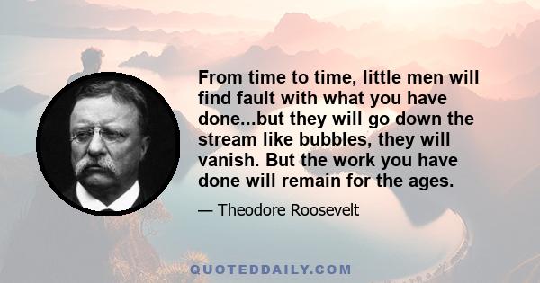 From time to time, little men will find fault with what you have done...but they will go down the stream like bubbles, they will vanish. But the work you have done will remain for the ages.