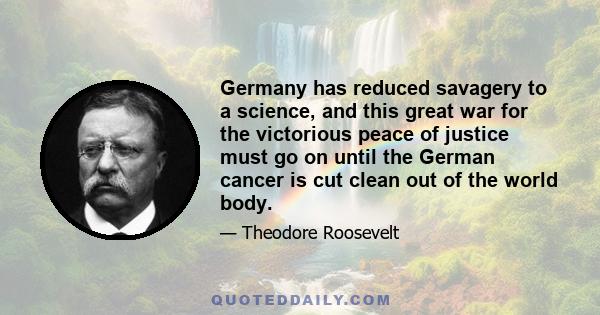 Germany has reduced savagery to a science, and this great war for the victorious peace of justice must go on until the German cancer is cut clean out of the world body.