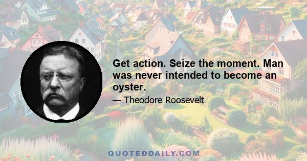 Get action. Seize the moment. Man was never intended to become an oyster.