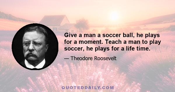 Give a man a soccer ball, he plays for a moment. Teach a man to play soccer, he plays for a life time.