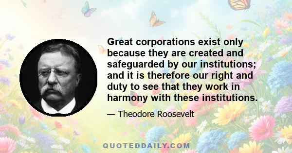 Great corporations exist only because they are created and safeguarded by our institutions; and it is therefore our right and duty to see that they work in harmony with these institutions.