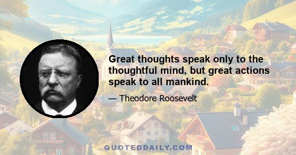 Great thoughts speak only to the thoughtful mind, but great actions speak to all mankind.