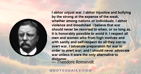 I abhor unjust war. I abhor injustice and bullying by the strong at the expense of the weak, whether among nations or individuals. I abhor violence and bloodshed. I believe that war should never be resorted to when, or