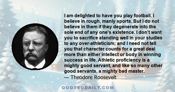 I am delighted to have you play football. I believe in rough, manly sports. But I do not believe in them if they degenerate into the sole end of any one's existence. I don't want you to sacrifice standing well in your