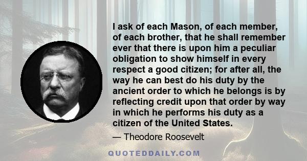 I ask of each Mason, of each member, of each brother, that he shall remember ever that there is upon him a peculiar obligation to show himself in every respect a good citizen; for after all, the way he can best do his