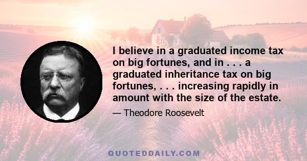 I believe in a graduated income tax on big fortunes, and in . . . a graduated inheritance tax on big fortunes, . . . increasing rapidly in amount with the size of the estate.