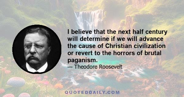 I believe that the next half century will determine if we will advance the cause of Christian civilization or revert to the horrors of brutal paganism.