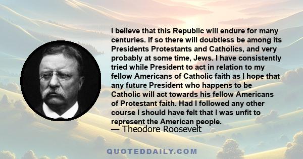 I believe that this Republic will endure for many centuries. If so there will doubtless be among its Presidents Protestants and Catholics, and very probably at some time, Jews. I have consistently tried while President