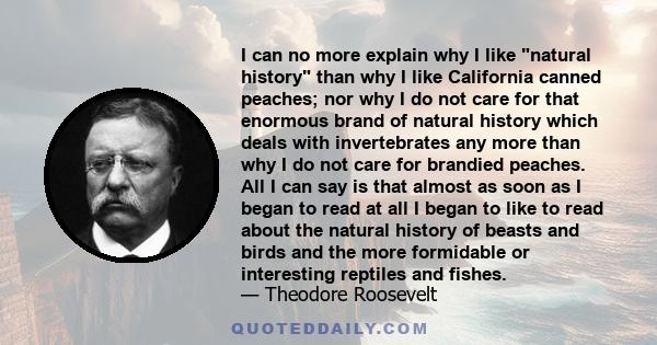 I can no more explain why I like natural history than why I like California canned peaches; nor why I do not care for that enormous brand of natural history which deals with invertebrates any more than why I do not care 