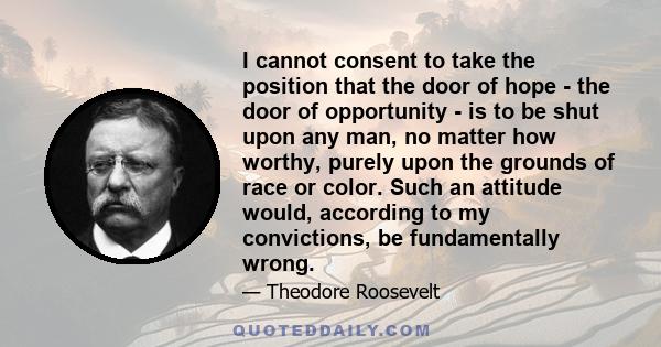 I cannot consent to take the position that the door of hope - the door of opportunity - is to be shut upon any man, no matter how worthy, purely upon the grounds of race or color. Such an attitude would, according to my 