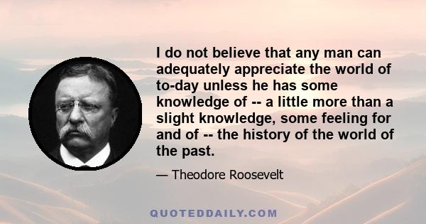 I do not believe that any man can adequately appreciate the world of to-day unless he has some knowledge of -- a little more than a slight knowledge, some feeling for and of -- the history of the world of the past.