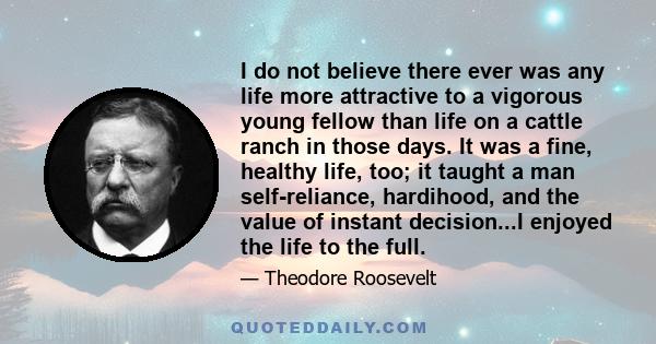 I do not believe there ever was any life more attractive to a vigorous young fellow than life on a cattle ranch in those days. It was a fine, healthy life, too; it taught a man self-reliance, hardihood, and the value of 