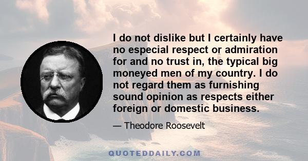 I do not dislike but I certainly have no especial respect or admiration for and no trust in, the typical big moneyed men of my country. I do not regard them as furnishing sound opinion as respects either foreign or