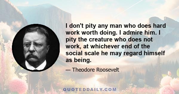 I don't pity any man who does hard work worth doing. I admire him. I pity the creature who does not work, at whichever end of the social scale he may regard himself as being.