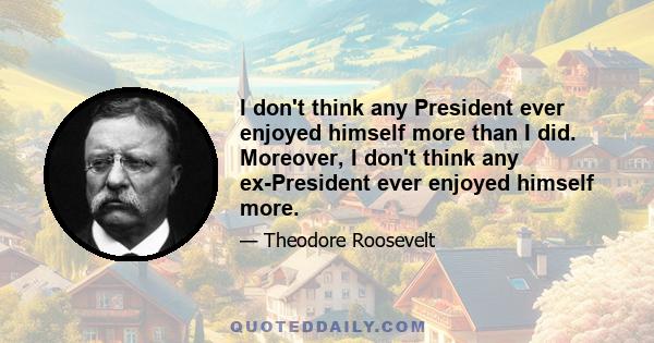 I don't think any President ever enjoyed himself more than I did. Moreover, I don't think any ex-President ever enjoyed himself more.