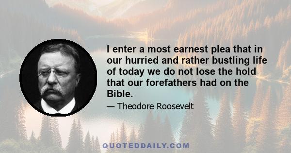 I enter a most earnest plea that in our hurried and rather bustling life of today we do not lose the hold that our forefathers had on the Bible.