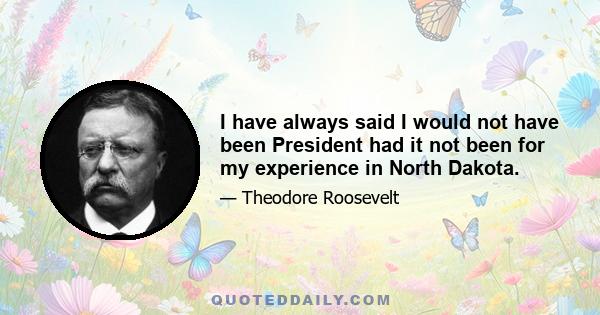 I have always said I would not have been President had it not been for my experience in North Dakota.