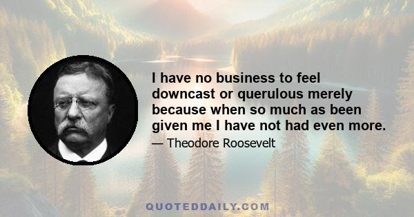 I have no business to feel downcast or querulous merely because when so much as been given me I have not had even more.