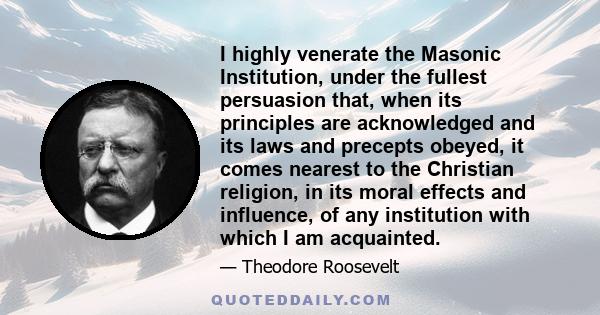 I highly venerate the Masonic Institution, under the fullest persuasion that, when its principles are acknowledged and its laws and precepts obeyed, it comes nearest to the Christian religion, in its moral effects and