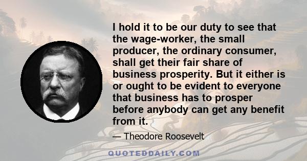 I hold it to be our duty to see that the wage-worker, the small producer, the ordinary consumer, shall get their fair share of business prosperity. But it either is or ought to be evident to everyone that business has