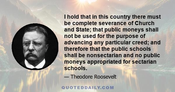 I hold that in this country there must be complete severance of Church and State; that public moneys shall not be used for the purpose of advancing any particular creed; and therefore that the public schools shall be