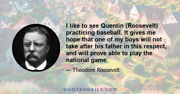 I like to see Quentin (Roosevelt) practicing baseball. It gives me hope that one of my boys will not take after his father in this respect, and will prove able to play the national game.